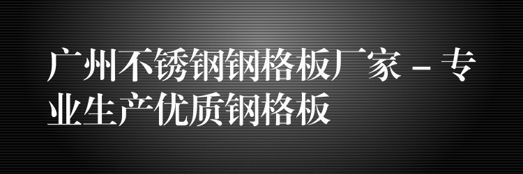 湖南不鏽鋼鋼格板廠家 – 專業生產優質鋼格板