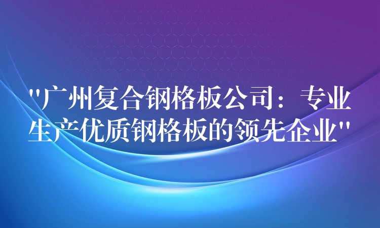 “湖南複合鋼格板公司：專業生產優質鋼格板的領先企業”