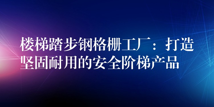 樓梯踏步鋼格柵工廠：打造堅固耐用的安全階梯產品