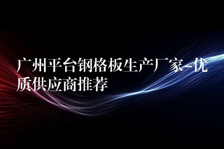 湖南平台鋼格板生產廠家-優質供應商推薦