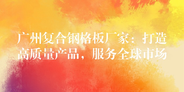 湖南複合鋼格板廠家：打造高質量產品，服務全球市場