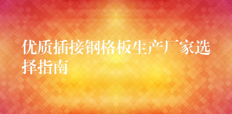 優質插接鋼格板生產廠家選擇指南