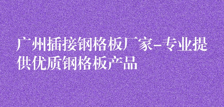 湖南插接鋼格板廠家-專業提供優質鋼格板產品