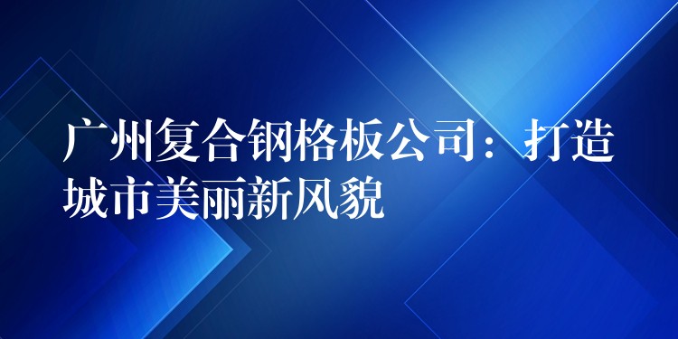 湖南複合鋼格板公司：打造城市美麗新風貌
