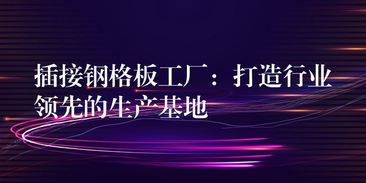 插接鋼格板工廠：打造行業領先的生產基地