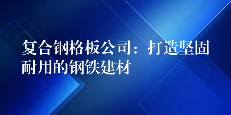 複合鋼格板公司：打造堅固耐用的鋼鐵建材