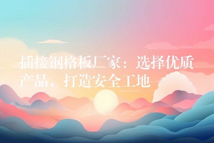 插接鋼格板廠家：選擇優質產品，打造安全工地