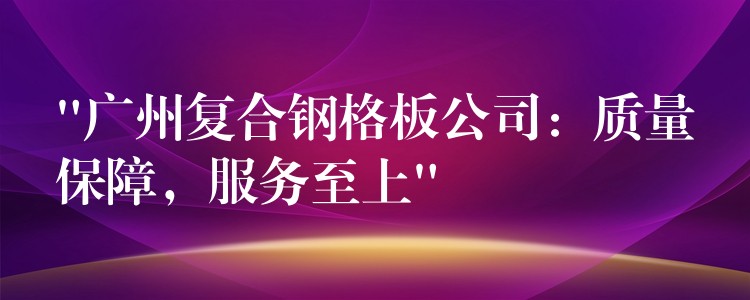 “湖南複合鋼格板公司：質量保障，服務至上”