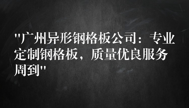 “湖南異形鋼格板公司：專業定製鋼格板，質量優良服務周到”