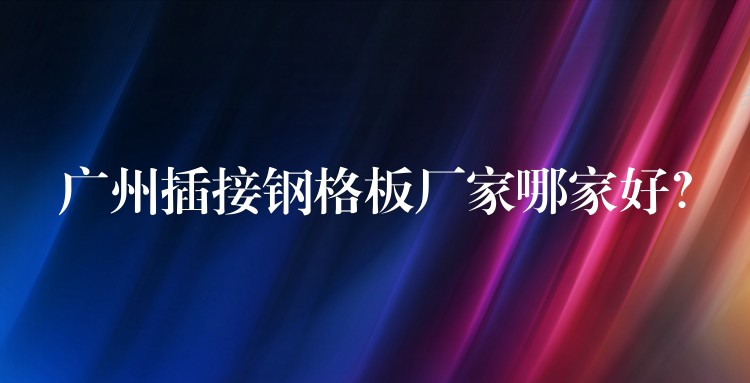 湖南插接鋼格板廠家哪家好? 湖南插接鋼格板廠家哪家好?