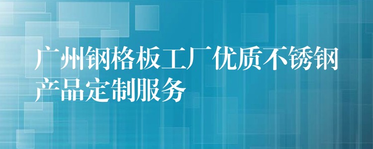 湖南鋼格板工廠優質不鏽鋼產品定製服務