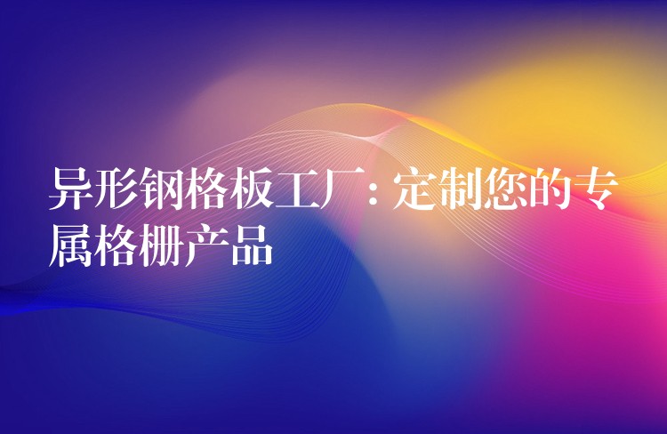 異形鋼格板工廠: 定製您的專屬格柵產品