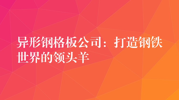 異形鋼格板公司:打造鋼鐵世界的領頭羊 異形鋼格板公司:打造鋼鐵世界的領頭羊