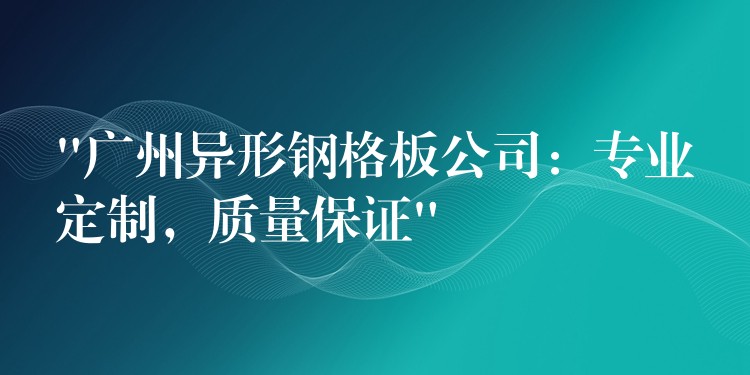 “湖南異形鋼格板公司：專業定製，質量保證”