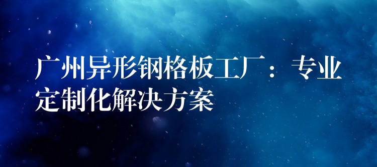 湖南異形鋼格板工廠:專業定製化解決方案 湖南異形鋼格板工廠:專業定製化解決方案