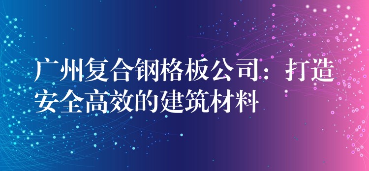 湖南複合鋼格板公司:打造安全高效的建築材料 湖南複合鋼格板公司:打造安全高效的建築材料