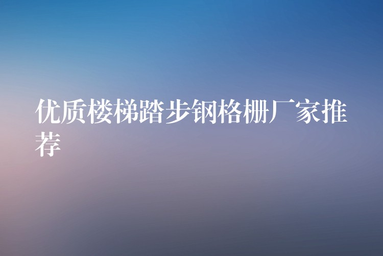 優質樓梯踏步鋼格柵廠家推薦